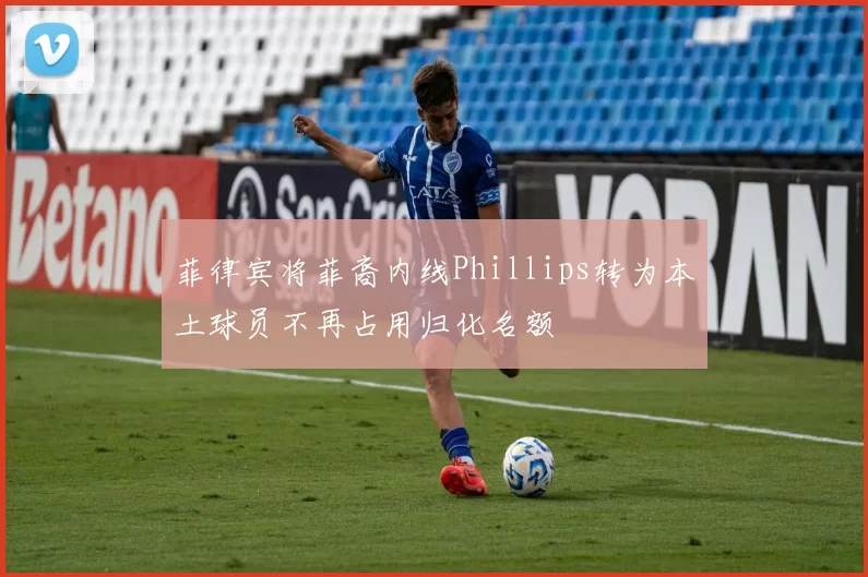 菲律宾将菲裔内线Phillips转为本土球员不再占用归化名额