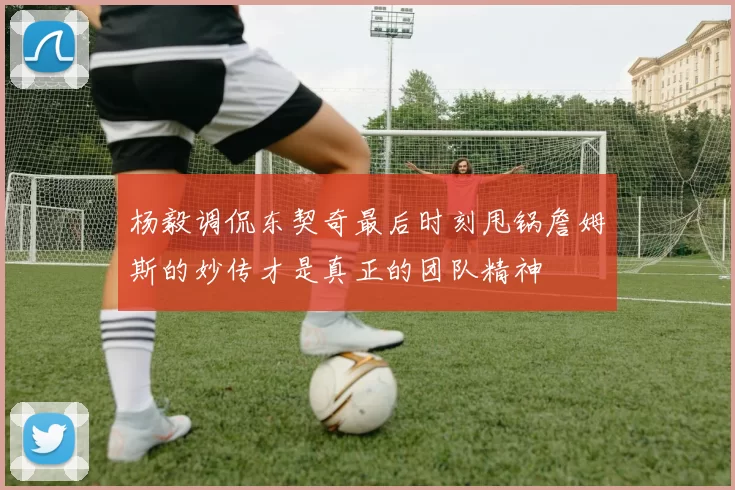 杨毅调侃东契奇最后时刻甩锅詹姆斯的妙传才是真正的团队精神