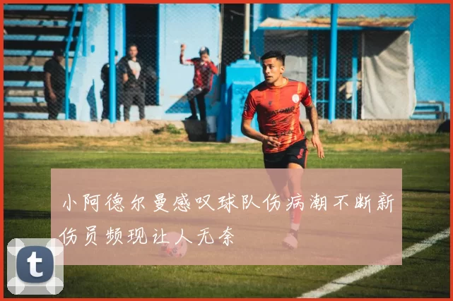 小阿德尔曼感叹球队伤病潮不断新伤员频现让人无奈