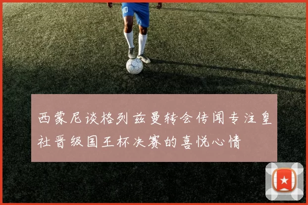 西蒙尼谈格列兹曼转会传闻专注皇社晋级国王杯决赛的喜悦心情