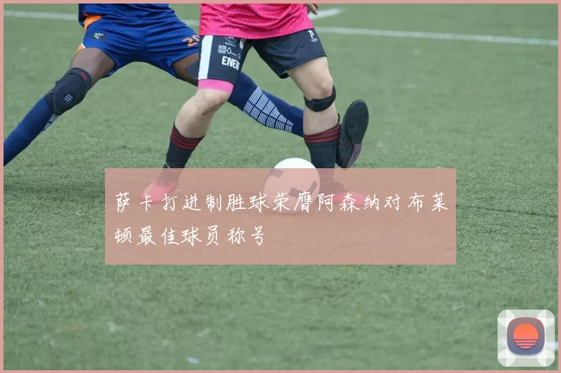 萨卡打进制胜球荣膺阿森纳对布莱顿最佳球员称号