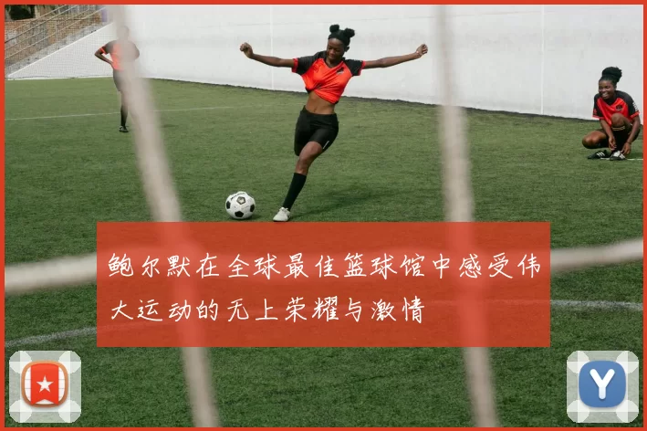 鲍尔默在全球最佳篮球馆中感受伟大运动的无上荣耀与激情