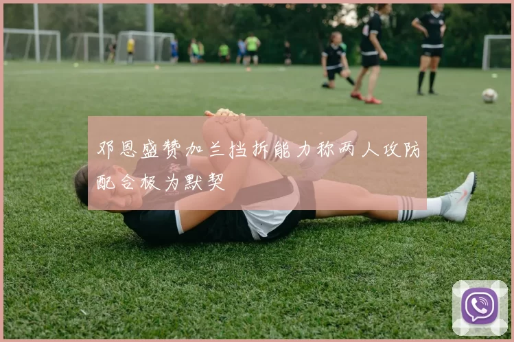 邓恩盛赞加兰挡拆能力称两人攻防配合极为默契