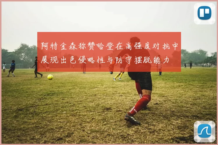 阿特金森称赞哈登在高强度对抗中展现出色侵略性与防守摆脱能力