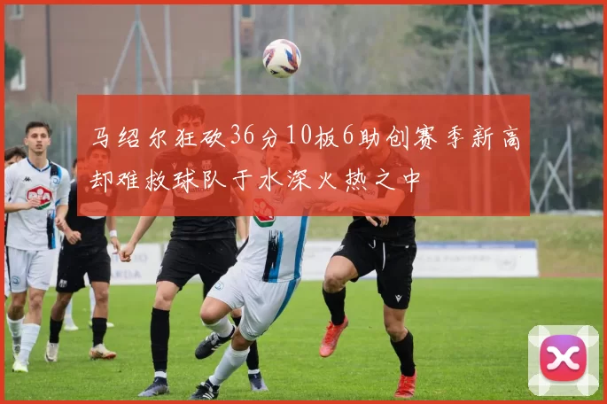 马绍尔狂砍36分10板6助创赛季新高却难救球队于水深火热之中