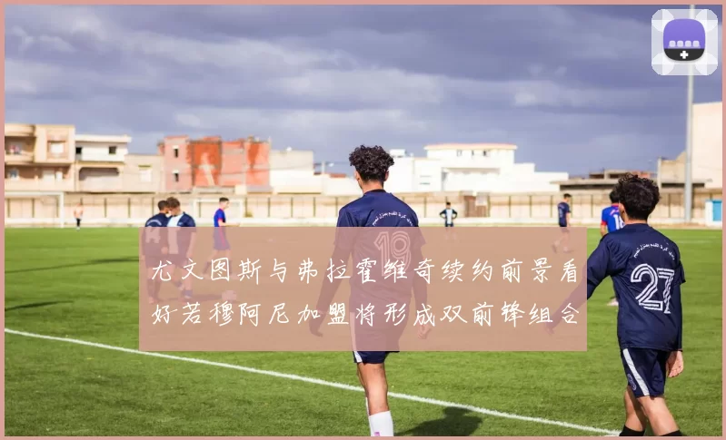尤文图斯与弗拉霍维奇续约前景看好若穆阿尼加盟将形成双前锋组合