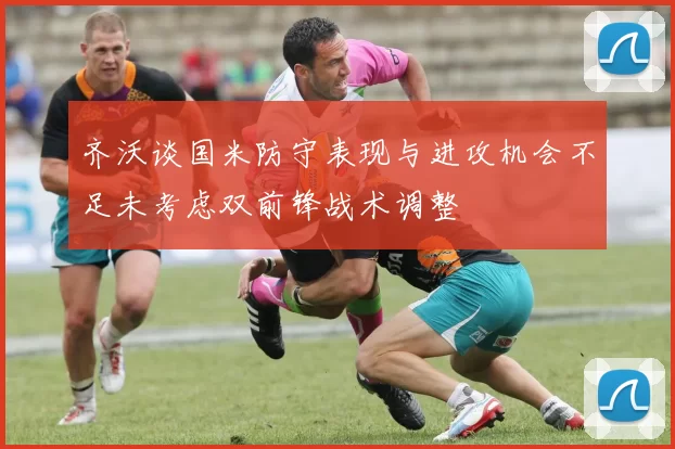 齐沃谈国米防守表现与进攻机会不足未考虑双前锋战术调整