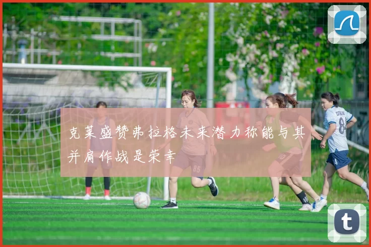 克莱盛赞弗拉格未来潜力称能与其并肩作战是荣幸