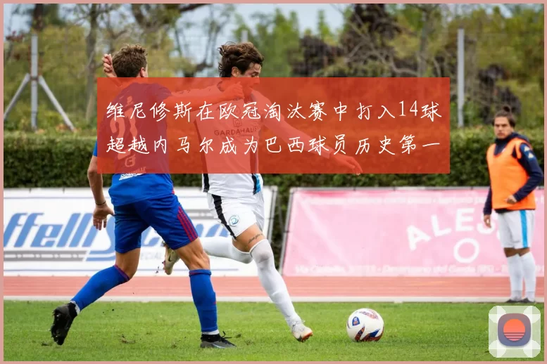 维尼修斯在欧冠淘汰赛中打入14球超越内马尔成为巴西球员历史第一人