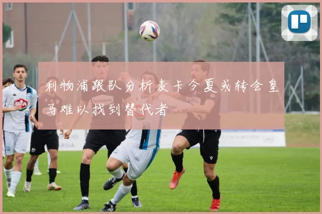 利物浦跟队分析麦卡今夏或转会皇马难以找到替代者