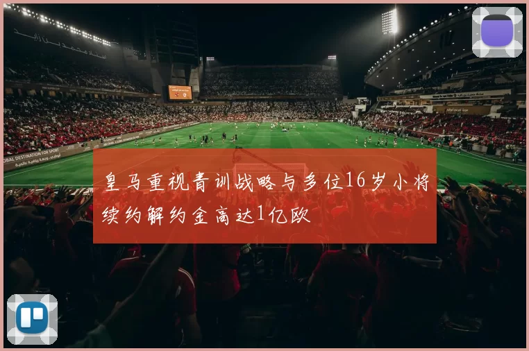 皇马重视青训战略与多位16岁小将续约解约金高达1亿欧