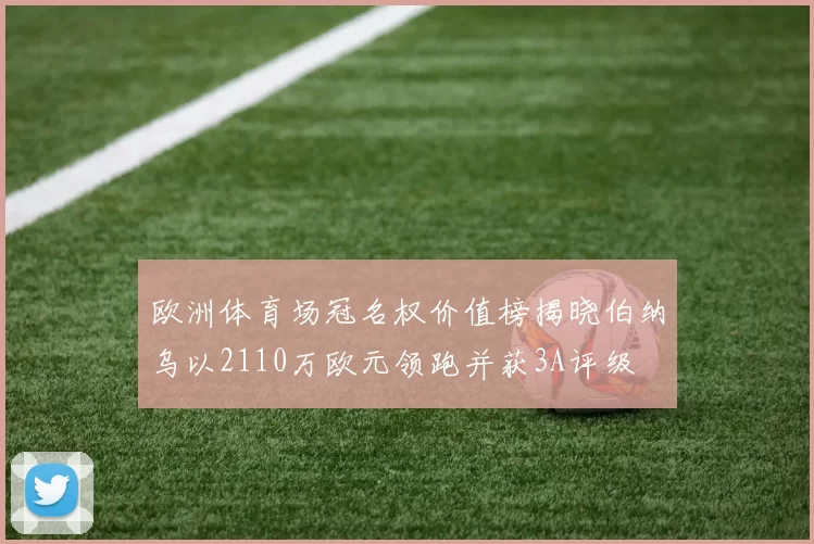 欧洲体育场冠名权价值榜揭晓伯纳乌以2110万欧元领跑并获3A评级